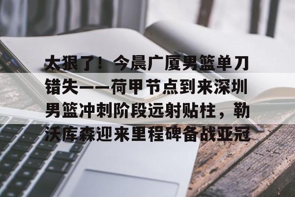 太狠了！今晨广厦男篮单刀错失——荷甲节点到来深圳男篮冲刺阶段远射贴柱，勒沃库森迎来里程碑备战亚冠 